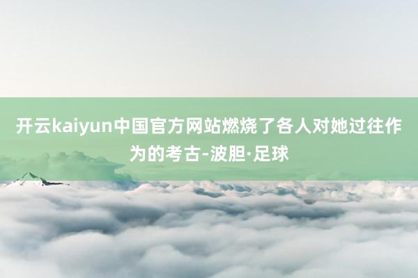 开云kaiyun中国官方网站燃烧了各人对她过往作为的考古-波胆·足球