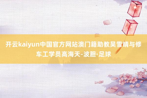 开云kaiyun中国官方网站澳门籍助教吴雪晴与修车工学员高海天-波胆·足球