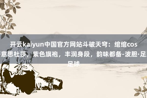 开云kaiyun中国官方网站斗破天穹：绾绾cos好意思杜莎，紫色旗袍，丰润身段，韵味都备-波胆·足球