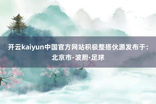 开云kaiyun中国官方网站积极整搭伙源发布于：北京市-波胆·足球