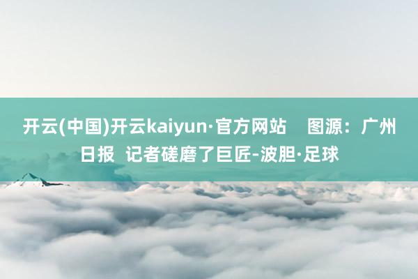 开云(中国)开云kaiyun·官方网站    图源：广州日报  记者磋磨了巨匠-波胆·足球