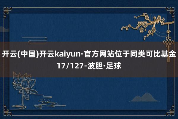 开云(中国)开云kaiyun·官方网站位于同类可比基金17/127-波胆·足球