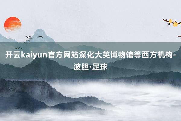 开云kaiyun官方网站深化大英博物馆等西方机构-波胆·足球