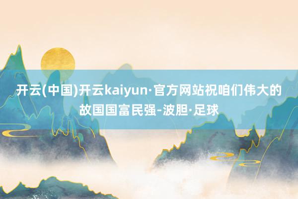 开云(中国)开云kaiyun·官方网站祝咱们伟大的故国国富民强-波胆·足球