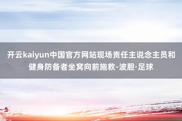 开云kaiyun中国官方网站现场责任主说念主员和健身防备者坐窝向前施救-波胆·足球