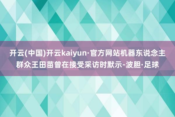 开云(中国)开云kaiyun·官方网站机器东说念主群众王田苗曾在接受采访时默示-波胆·足球