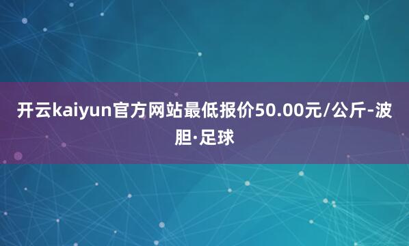 开云kaiyun官方网站最低报价50.00元/公斤-波胆·足球