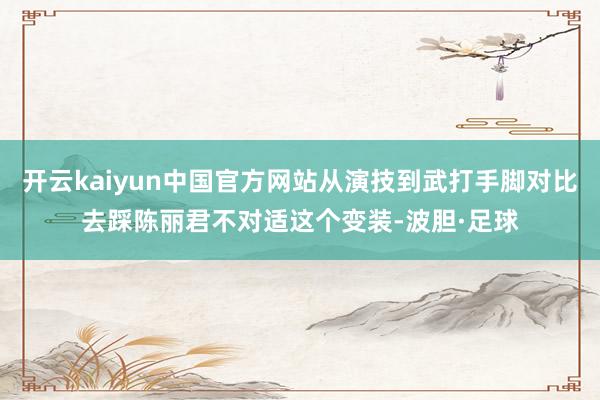开云kaiyun中国官方网站从演技到武打手脚对比去踩陈丽君不对适这个变装-波胆·足球