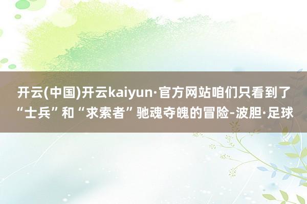 开云(中国)开云kaiyun·官方网站咱们只看到了“士兵”和“求索者”驰魂夺魄的冒险-波胆·足球