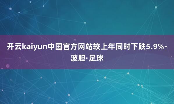 开云kaiyun中国官方网站较上年同时下跌5.9%-波胆·足球