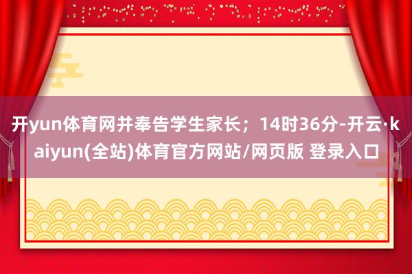 开yun体育网并奉告学生家长；14时36分-开云·kaiyun(全站)体育官方网站/网页版 登录入口