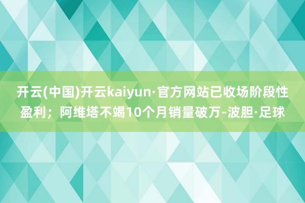 开云(中国)开云kaiyun·官方网站已收场阶段性盈利；阿维塔不竭10个月销量破万-波胆·足球