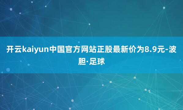 开云kaiyun中国官方网站正股最新价为8.9元-波胆·足球