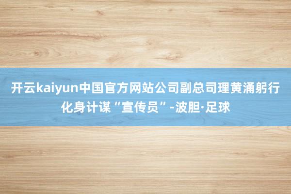 开云kaiyun中国官方网站公司副总司理黄涌躬行化身计谋“宣传员”-波胆·足球
