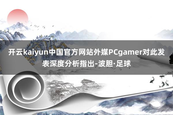 开云kaiyun中国官方网站外媒PCgamer对此发表深度分析指出-波胆·足球