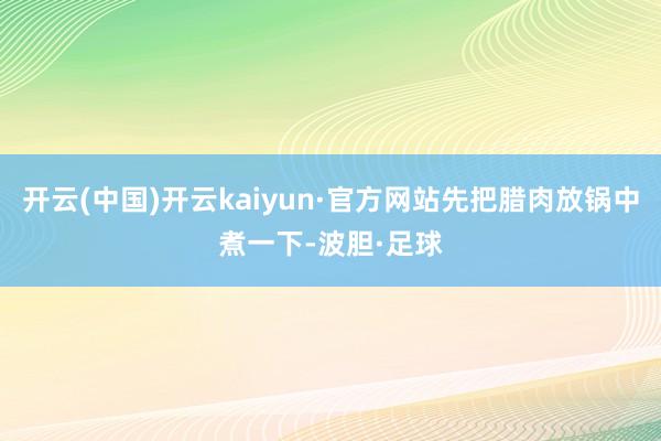 开云(中国)开云kaiyun·官方网站先把腊肉放锅中煮一下-波胆·足球