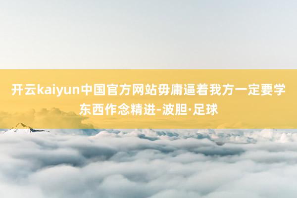 开云kaiyun中国官方网站毋庸逼着我方一定要学东西作念精进-波胆·足球