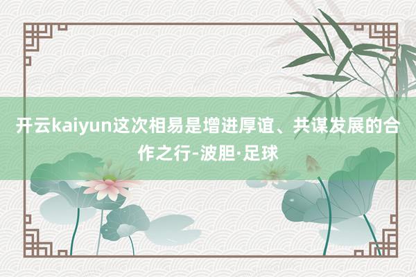 开云kaiyun这次相易是增进厚谊、共谋发展的合作之行-波胆·足球