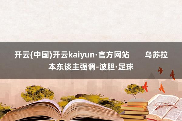 开云(中国)开云kaiyun·官方网站       乌苏拉本东谈主强调-波胆·足球