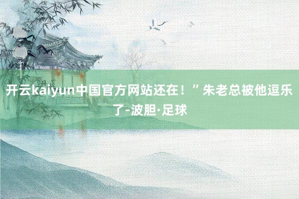 开云kaiyun中国官方网站还在！”朱老总被他逗乐了-波胆·足球
