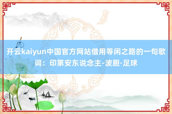 开云kaiyun中国官方网站借用等闲之路的一句歌词：印第安东说念主-波胆·足球