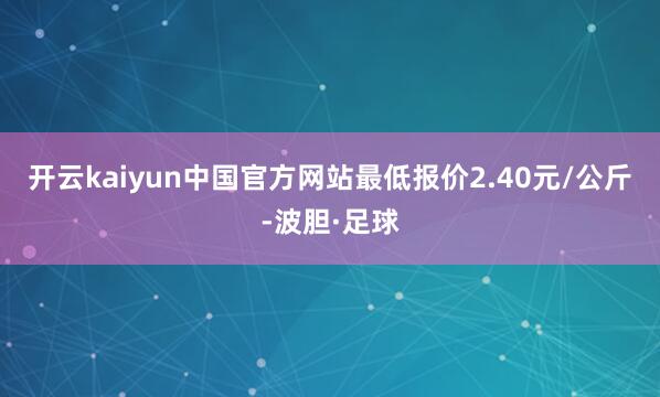 开云kaiyun中国官方网站最低报价2.40元/公斤-波胆·足球