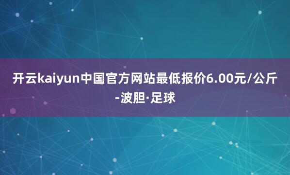 开云kaiyun中国官方网站最低报价6.00元/公斤-波胆·足球