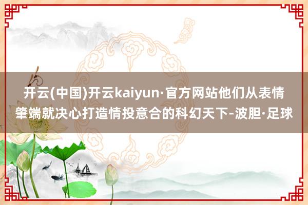 开云(中国)开云kaiyun·官方网站他们从表情肇端就决心打造情投意合的科幻天下-波胆·足球