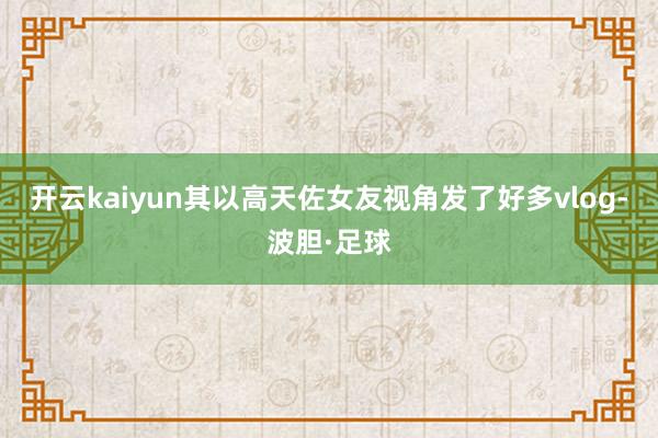开云kaiyun其以高天佐女友视角发了好多vlog-波胆·足球