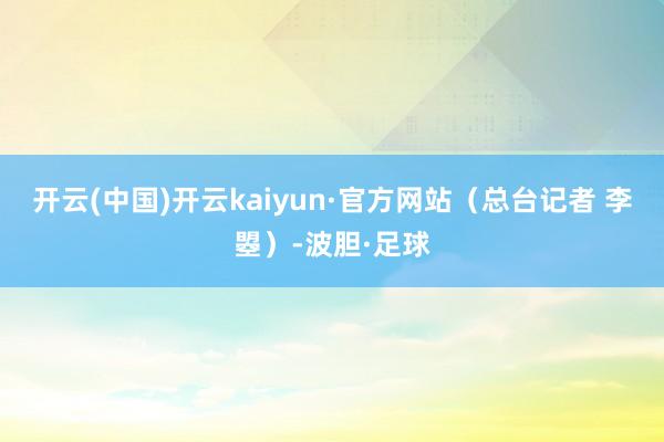 开云(中国)开云kaiyun·官方网站（总台记者 李曌）-波胆·足球