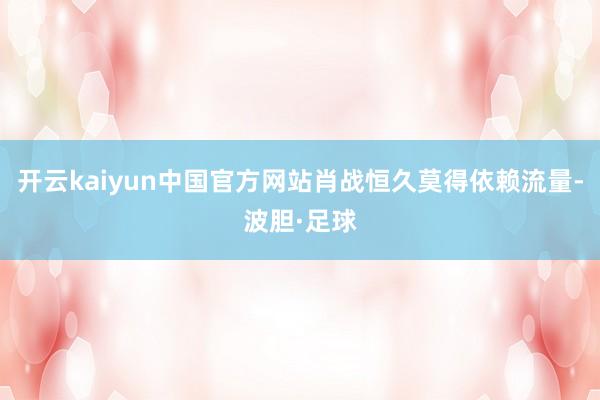 开云kaiyun中国官方网站肖战恒久莫得依赖流量-波胆·足球