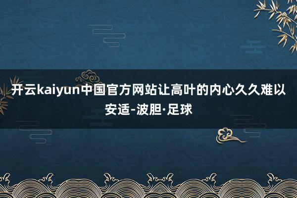 开云kaiyun中国官方网站让高叶的内心久久难以安适-波胆·足球