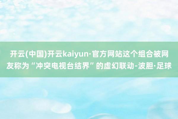开云(中国)开云kaiyun·官方网站这个组合被网友称为“冲突电视台结界”的虚幻联动-波胆·足球