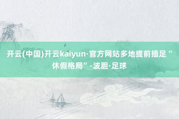 开云(中国)开云kaiyun·官方网站多地提前插足“休假格局”-波胆·足球