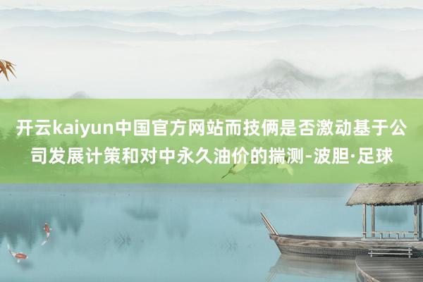 开云kaiyun中国官方网站而技俩是否激动基于公司发展计策和对中永久油价的揣测-波胆·足球