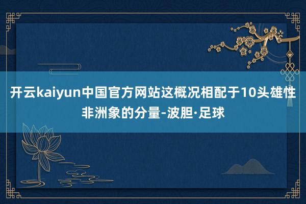 开云kaiyun中国官方网站这概况相配于10头雄性非洲象的分量-波胆·足球