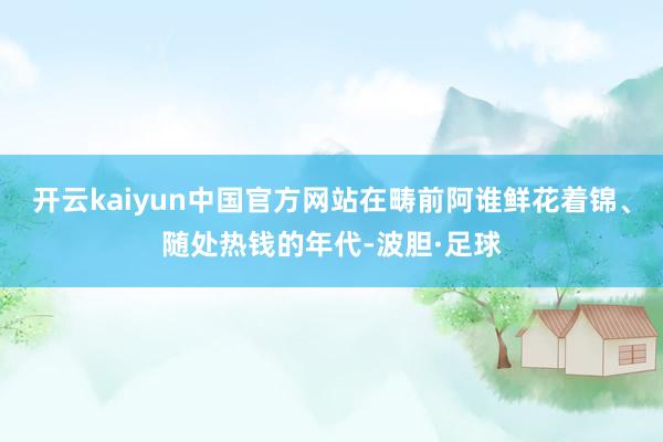 开云kaiyun中国官方网站在畴前阿谁鲜花着锦、随处热钱的年代-波胆·足球