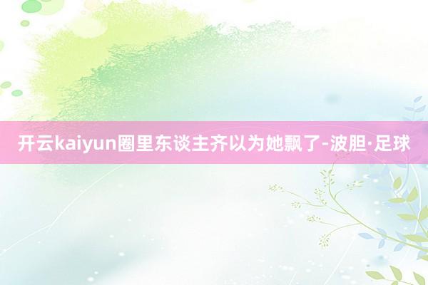 开云kaiyun圈里东谈主齐以为她飘了-波胆·足球