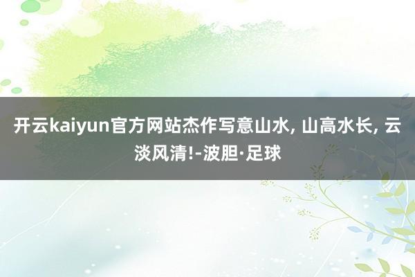 开云kaiyun官方网站杰作写意山水, 山高水长, 云淡风清!-波胆·足球