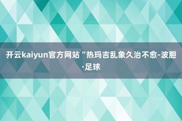 开云kaiyun官方网站“热玛吉乱象久治不愈-波胆·足球