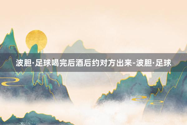波胆·足球喝完后酒后约对方出来-波胆·足球