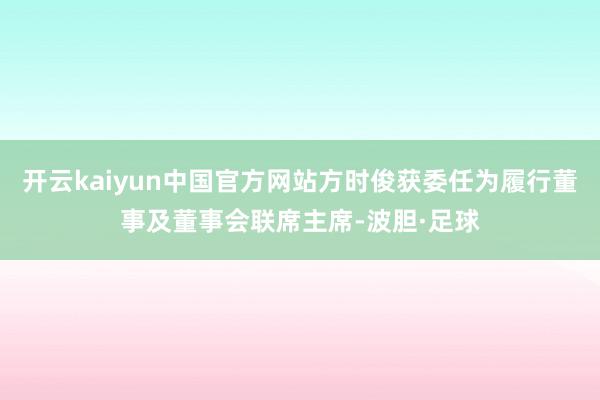 开云kaiyun中国官方网站方时俊获委任为履行董事及董事会联席主席-波胆·足球