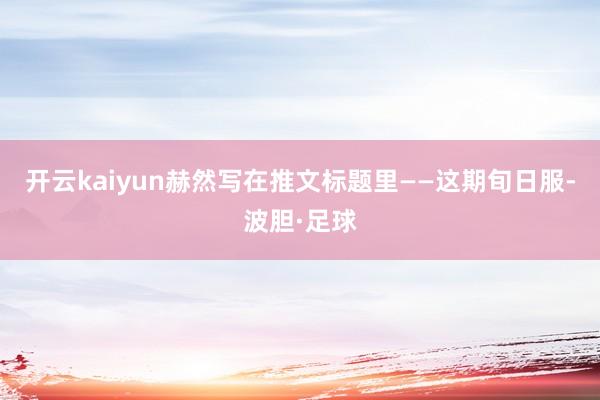 开云kaiyun赫然写在推文标题里——这期旬日服-波胆·足球