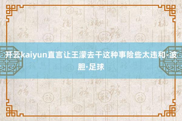 开云kaiyun直言让王濛去干这种事险些太违和-波胆·足球