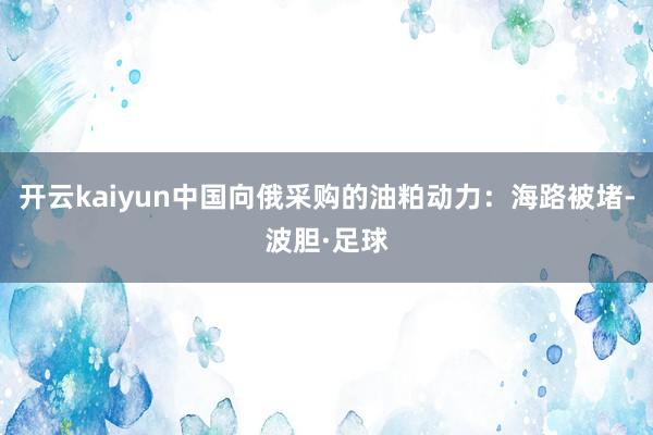 开云kaiyun中国向俄采购的油粕动力:海路被堵-波胆·足球