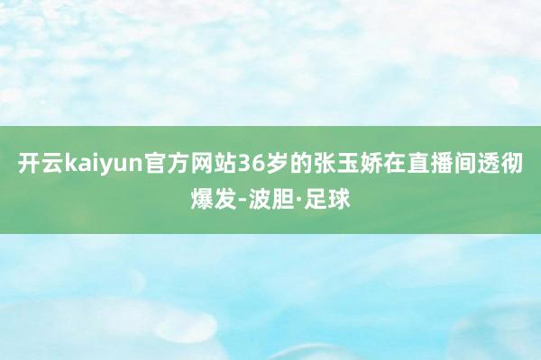 开云kaiyun官方网站36岁的张玉娇在直播间透彻爆发-波胆·足球
