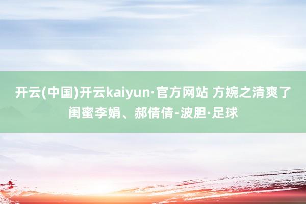 开云(中国)开云kaiyun·官方网站 方婉之清爽了闺蜜李娟、郝倩倩-波胆·足球