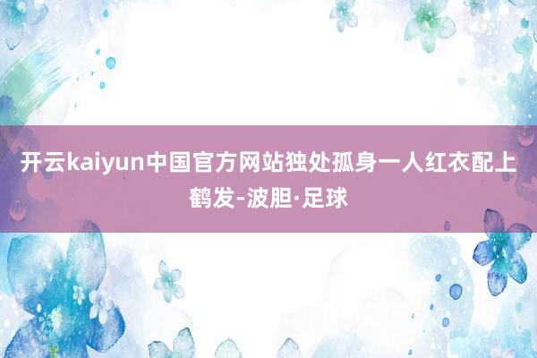 开云kaiyun中国官方网站独处孤身一人红衣配上鹤发-波胆·足球