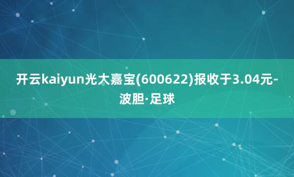 开云kaiyun光大嘉宝(600622)报收于3.04元-波胆·足球
