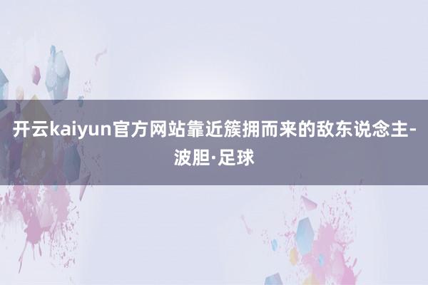 开云kaiyun官方网站靠近簇拥而来的敌东说念主-波胆·足球